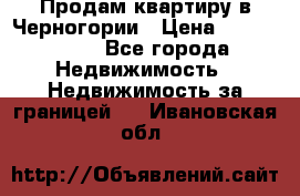 Продам квартиру в Черногории › Цена ­ 7 800 000 - Все города Недвижимость » Недвижимость за границей   . Ивановская обл.